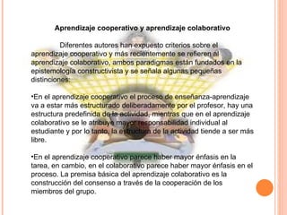 Aprendizaje cooperativo y aprendizaje colaborativo   Diferentes autores han expuesto criterios sobre el aprendizaje cooperativo y más recientemente se refieren al aprendizaje colaborativo, ambos paradigmas están fundados en la epistemología constructivista y se señala algunas pequeñas distinciones:   En el aprendizaje cooperativo el proceso de enseñanza-aprendizaje va a estar más estructurado deliberadamente por el profesor, hay una estructura predefinida de la actividad, mientras que en el aprendizaje colaborativo se le atribuye mayor responsabilidad individual al estudiante y por lo tanto, la estructura de la actividad tiende a ser más libre.   En el aprendizaje cooperativo parece haber mayor énfasis en la tarea, en cambio, en el colaborativo parece haber mayor énfasis en el proceso. La premisa básica del aprendizaje colaborativo es la construcción del consenso a través de la cooperación de los miembros del grupo. 