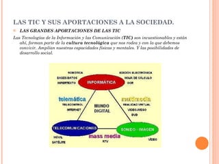 LAS TIC Y SUS APORTACIONES A LA SOCIEDAD.  LAS GRANDES APORTACIONES DE LAS TIC Las Tecnologías de la Información y las Comunicación ( TIC)  son incuestionables y están ahí, forman parte de la  cultura tecnológica  que nos rodea y con la que debemos convivir. Amplían nuestras capacidades físicas y mentales. Y las posibilidades de desarrollo social. 