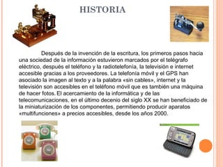 HISTORIA Después de la invención de la escritura, los primeros pasos hacia una sociedad de la información estuvieron marcados por el telégrafo eléctrico, después el teléfono y la radiotelefonía, la televisión e internet accesible gracias a los proveedores. La telefonía móvil y el GPS han asociado la imagen al texto y a la palabra «sin cables», internet y la televisión son accesibles en el teléfono móvil que es también una máquina de hacer fotos.   El acercamiento de la informática y de las telecomunicaciones, en el último decenio del siglo XX se han beneficiado de la miniaturización de los componentes, permitiendo producir aparatos «multifunciones» a precios accesibles, desde los años 2000. 