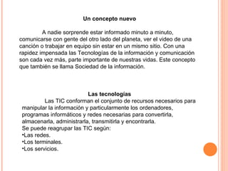 Un concepto nuevo A nadie sorprende estar informado minuto a minuto, comunicarse con gente del otro lado del planeta, ver el video de una canción o trabajar en equipo sin estar en un mismo sitio. Con una rapidez impensada las Tecnologías de la información y comunicación son cada vez más, parte importante de nuestras vidas. Este concepto que también se llama Sociedad de la información. Las tecnologías Las TIC conforman el conjunto de recursos necesarios para manipular la información y particularmente los ordenadores, programas informáticos y redes necesarias para convertirla, almacenarla, administrarla, transmitirla y encontrarla. Se puede reagrupar las TIC según: Las redes.  Los terminales.  Los servicios.  