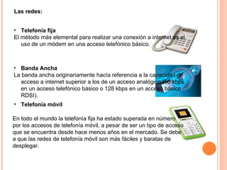 Las redes: Telefonía fija El método más elemental para realizar una conexión a internet es el uso de un módem en una acceso telefónico básico.  Banda Ancha La banda ancha originariamente hacía referencia a la capacidad de acceso a internet superior a los de un acceso analógico (56 kbps en un acceso telefónico básico o 128 kbps en un acceso básico RDSI).  Telefonía móvil En todo el mundo la telefonía fija ha estado superada en número por los accesos de telefonía móvil, a pesar de ser un tipo de acceso que se encuentra desde hace menos años en el mercado. Se debe a que las redes de telefonía móvil son más fáciles y baratas de desplegar. 