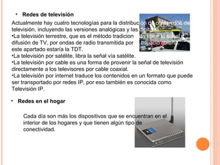 Redes de televisión Actualmente hay cuatro tecnologías para la distribuc ión de contenidos de  televisión, incluyendo las versiones analógicas y las  digitales: La televisión terrestre, que es el método tradicion al de librar la señal d e   difusión de TV, por ondas de radio transmitida por  el espacio abierto.  En este apartado estaría la TDT.  La televisión por satélite, libra la señal vía satélite.  La televisión por cable es una forma de provenir la señal de televisión directamente a los televisores por cable coaxial.  La televisión por internet traduce los contenidos en un formato que puede ser transportado por redes IP, por eso también es conocida como Televisión IP.  Redes en el hogar Cada día son más los dispositivos que se encuentran en el interior de los hogares y que tienen algún tipo de conectividad.  