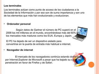 Los terminales actúan como punto de acceso de los ciudadanos a la Sociedad de la Información y por eso son de suma importancia y son uno de los elementos que más han evolucionado y evolucionan. Los terminales Ordenador personal Según datos de Gartner el número de PC superó en el 2008 los mil millones en el mundo, encontrándose más del 60% en los mercados más maduros como los EUA, Europa y Japón.  Navegador de internet El mercado de los navegadores continúa estando dominado por Internet   Explorer de Microsoft a pesar que ha bajado su cuota de penetración en favor de Firefox y de Safari.  El PC ha dejado de ser un dispositivo aislado para convertirse en la puerta de entrada más habitual a internet.  
