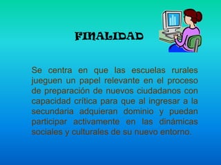 FINALIDAD  Se centra en que las escuelas rurales jueguen un papel relevante en el proceso de preparación de nuevos ciudadanos con capacidad crítica para que al ingresar a la secundaria adquieran dominio y puedan participar activamente en las dinámicas sociales y culturales de su nuevo entorno.
