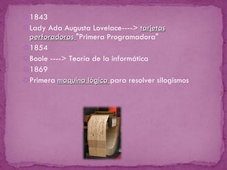 1843 Lady Ada Augusta Lovelace---->  tarjetas perforadoras  "Primera Programadora" 1854 Boole ----> Teoría de la informática 1869 Primera  maquina lógica  para resolver silogismos 