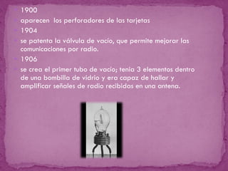 1900  aparecen  los perforadores de las tarjetas 1904  se patenta la válvula de vacío, que permite mejorar las comunicaciones por radio.  1906 se crea el primer tubo de vacío; tenia 3 elementos dentro de una bombilla de vidrio y era capaz de hallar y amplificar señales de radio recibidas en una antena.  