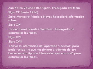 Ana Karen Valencia Rodríguez.: Encargada del tema: Siglo XX (hasta 1946) Zaira Moncerrat Viadero Nava.: Recopilará Información sobre: Siglo XIX Tatiana Saraí Paredes González.: Encargada de desarrollar los temas: Siglo XVII Siglo XVIII Leímos la información del apartado “recursos” para poder utilizar lo que nos sirviera y además de eso buscamos otro tipo de información que nos sirvió para desarrollar los temas . 