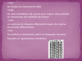 1925 Se fundan los laboratorios Bell.    1928  Se usan osciladores de cuarzo para lograr alta precisión en mecanismos de medición de tiempo 1930 se construyo la maquina diferencial capaz de resolver ecuaciones diferenciales.  1931 Se publicó un documento sobre los lenguajes formales basados en operaciones aritméticas .  