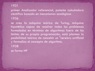 1931 primer Analizador referencial, potente calculadora científica basada en mecanismos analógicos  1936 se creo la máquina teórica de Turing, máquina hipotética capaz de resolver todos los problemas formulados en términos de algoritmos fuera de los límites de su propia programación, está planteo la posibilidad teórica de concebir un "cerebro artificial y formalizo el concepto de algoritmo.  1938 se formo HP 
