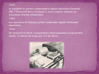 1942 se completo la primera computadora digital electrónica llamada ABC  ("Atanasoff Berry Computer"),  para resolver sistemas de ecuaciones lineales simultaneas. 1943 era operativo el Colossus, primer ordenador digital totalmente electrónico 1944 Se construyó la Mark I  computadora electromecánica programable medía 15 metros de largo por 2.4 de altura. 