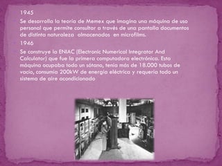 1945 Se desarrolla la teoría de Memex que imagina una máquina de uso personal que permite consultar a través de una pantalla documentos de distinta naturaleza  almacenados  en microfilms. 1946 Se construye la ENIAC (Electronic Numerical Integrator And Calculator)  que  fue la primera computadora electrónica. Esta máquina ocupaba todo un sótano, tenía más de 18.000 tubos de vacío, consumía 200kW de energía eléctrica y requería todo un sistema de aire acondicionado 