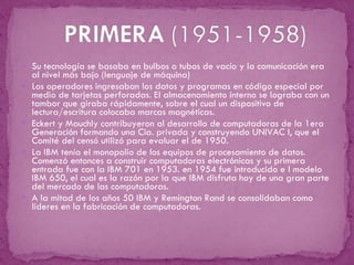 Su tecnología se basaba en bulbos o tubos de vacío y la comunicación era al nivel más bajo (lenguaje de máquina) Los operadores ingresaban los datos y programas en código especial por medio de tarjetas perforadas. El almacenamiento interno se lograba con un tambor que giraba rápidamente, sobre el cual un dispositivo de lectura/escritura colocaba marcas magnéticas. Eckert y Mauchly contribuyeron al desarrollo de computadoras de la 1era Generación formando una Cia. privada y construyendo UNIVAC I, que el Comité del censó utilizó para evaluar el de 1950.  La IBM tenía el monopolio de los equipos de procesamiento de datos. Comenzó entonces a construir computadoras electrónicas y su primera entrada fue con la IBM 701 en 1953. en 1954 fue introducido e l modelo IBM 650, el cual es la razón por la que IBM disfruta hoy de una gran parte del mercado de las computadoras. A la mitad de los años 50 IBM y Remington Rand se consolidaban como líderes en la fabricación de computadoras. 
