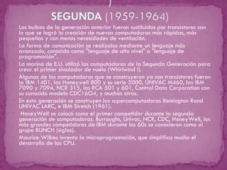 Los bulbos de la generación anterior fueron sustituidos por transistores con lo que se logró la creación de nuevas computadoras más rápidas, más pequeñas y con menos necesidades de ventilación. La forma de comunicación se realizaba mediante un lenguaje más avanzado, conocido como "lenguaje de alto nivel" o "lenguaje de programación". La marina de E.U. utilizó las computadoras de la Segunda Generación para crear el primer simulador de vuelo (Whirlwind I). Algunas de las computadoras que se construyeron ya con transistores fueron la IBM 1401, las Honeywell 800 y su serie 5000, UNIVAC M460, las IBM 7090 y 7094, NCR 315, las RCA 501 y 601, Control Data Corporation con su conocido modelo CDC16O4, y muchas otras. En esta generación se construyen las supercomputadoras Remington Rand UNIVAC LARC, e IBM Stretch (1961). HoneyWell se colocó como el primer competidor durante la segunda generación de computadoras. Burroughs, Univac, NCR, CDC, HoneyWell, los más grandes competidores de IBM durante los 60s se conocieron como el grupo BUNCH (siglas). Maurice Wilkes inventa la microprogramación, que simplifica mucho el desarrollo de las CPU. 