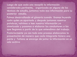 Luego de que cada una recopiló la información considerada pertinente,  organizada en alguna de las técnicas de estudio, juntamos toda esa información para su posterior  estudio. Fuimos desarrollando el glosario cuando  íbamos leyendo cada quien un apartado y después juntamos nuestras palabras, volvimos a leer nuestra información ya sintetizada y pasamos a elaborar las conclusiones a las que llegamos a partir de lo que entendimos del trabajo. Posteriormente ya con todo este proceso elaboramos la presentación de manera que cada integrante hiciera una parte y  Tatiana se encargo de juntar la información en un solo archivo  