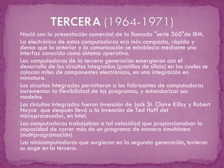 Nació con la presentación comercial de la llamada "serie 360"de IBM.  La electrónica de estas computadoras era más compacta, rápida y densa que la anterior y la comunicación se establecía mediante una interfaz conocida como sistema operativo. Las computadoras de la tercera generación emergieron con el desarrollo de los circuitos integrados (pastillas de silicio) en las cuales se colocan miles de componentes electrónicos, en una integración en miniatura. Los circuitos integrados permitieron a los fabricantes de computadoras incrementar la flexibilidad de los programas, y estandarizar sus modelos.  Los circuitos integrados fueron invención de Jack St. Claire Kilby y Robert Noyce  que después llevó a la invención de Ted Hoff del microprocesador, en Intel. Las computadoras trabajaban a tal velocidad que proporcionaban la capacidad de correr más de un programa de manera simultánea (multiprogramación). Las minicomputadoras que surgieron en la segunda generación, tuvieron su auge en la tercera. 