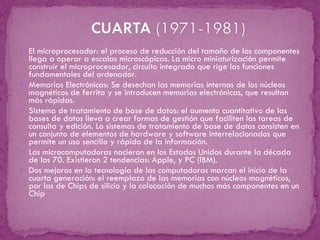 El microprocesador: el proceso de reducción del tamaño de los componentes llega a operar a escalas microscópicas. La micro miniaturización permite construir el microprocesador, circuito integrado que rige las funciones fundamentales del ordenador.  Memorias Electrónicas: Se desechan las memorias internas de los núcleos magnéticos de ferrita y se introducen memorias electrónicas, que resultan más rápidas. Sistema de tratamiento de base de datos: el aumento cuantitativo de las bases de datos lleva a crear formas de gestión que faciliten las tareas de consulta y edición. Lo sistemas de tratamiento de base de datos consisten en un conjunto de elementos de hardware y software interrelacionados que permite un uso sencillo y rápido de la información. Las microcomputadoras nacieron en los Estados Unidos durante la década de los 70. Existieron 2 tendencias: Apple, y PC (IBM). Dos mejoras en la tecnología de las computadoras marcan el inicio de la cuarta generación: el reemplazo de las memorias con núcleos magnéticos, por las de Chips de silicio y la colocación de muchos más componentes en un Chip 