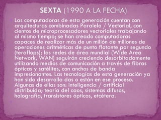 Las computadoras de esta generación cuentan con arquitecturas combinadas Paralelo / Vectorial, con cientos de microprocesadores vectoriales trabajando al mismo tiempo; se han creado computadoras capaces de realizar más de un millón de millones de operaciones aritméticas de punto flotante por segundo (teraflops); las redes de área mundial (Wide Area Network, WAN) seguirán creciendo desorbitadamente utilizando medios de comunicación a través de fibras ópticas y satélites, con anchos de banda impresionantes. Las tecnologías de esta generación ya han sido desarrolla das o están en ese proceso. Algunas de ellas son: inteligencia / artificial distribuida; teoría del caos, sistemas difusos, holografía, transistores ópticos, etcétera.   