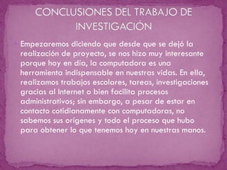 Empezaremos diciendo que desde que se dejó la realización de proyecto, se nos hizo muy interesante porque hoy en día, la computadora es una herramienta indispensable en nuestras vidas. En ella, realizamos trabajos escolares, tareas, investigaciones gracias al Internet o bien facilita procesos administrativos; sin embargo, a pesar de estar en contacto cotidianamente con computadoras, no sabemos sus orígenes y todo el proceso que hubo para obtener lo que tenemos hoy en nuestras manos.  