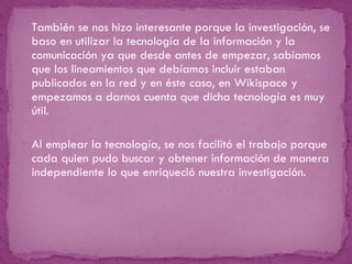 También se nos hizo interesante porque la investigación, se baso en utilizar la tecnología de la información y la comunicación ya que desde antes de empezar, sabíamos que los lineamientos que debíamos incluir estaban publicados en la red y en éste caso, en Wikispace y empezamos a darnos cuenta que dicha tecnología es muy útil.   Al emplear la tecnología, se nos facilitó el trabajo porque cada quien pudo buscar y obtener información de manera independiente lo que enriqueció nuestra investigación.  