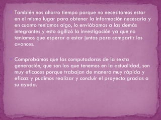 También nos ahorro tiempo porque no necesitamos estar en el mismo lugar para obtener la información necesaria y en cuanto teníamos algo, lo enviábamos a las demás integrantes y esto agilizó la investigación ya que no teníamos que esperar a estar juntas para compartir los avances.    Comprobamos que las computadoras de la sexta generación, que son las que tenemos en la actualidad, son muy eficaces porque trabajan de manera muy rápida y eficaz y pudimos realizar y concluir el proyecto gracias a su ayuda. 
