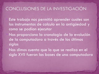 Este trabajo nos permitió aprender cuales son los instrumentos de calculo en la antigüedad y como se podían ejecutar Nos proporciono la cronología de la evolución de la computadora a través de los últimos siglos Nos dimos cuenta que lo que se realizo en el siglo XVII fueron las bases de una computadora 