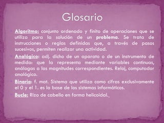 Algoritmo:   conjunto ordenado y finito de operaciones que se utiliza para la solución de un  problema . Se trata de instrucciones o reglas definidas que, a través de pasos sucesivos, permiten realizar una actividad. Analógico :  adj. dicho de un aparato o de un instrumento de medida: que la representa mediante variables continuas, análogas a las magnitudes correspondientes. Reloj, computador analógico. Binaria : f. mat. Sistema que utiliza como cifras exclusivamente el 0 y el 1. es la base de los sistemas informáticos. Bucle:  Rizo de cabello en forma helicoidal.   