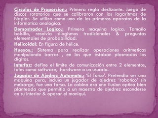 Circulos de Proporcion.:   Primera regla deslizante. Juego de discos rotatorios que se calibraron con los logaritmos de Napier. Se utiliza como uno de los primeros aparatos de la informatica analogica. Demostrador Logico.:  Primera maquina logica. Tamaño bolsillo, resolvia silogismos tradicionales & preguntas elementales de probabilidad. Helicoidal:  En figura de hélice. Huesos.:   Sistema para realizar operaciones aritmeticas manipulando barras , en los que estaban plasmados los digitos. Interfaz :  define el límite de comunicación entre 2 elementos, tales como software,  hardware o un usuario. Jugador de Ajedrez Automata.:   ‘El Turco’. Pretendia ser una maquina pura, incluia un jugador de ajedrez ‘robotico’ sin mebargo, fue una farsa. La cabina era una ilusion optica bien planteada que permitia a un maestro de ajedrez esconderse en su interior & operar el maniqui. 