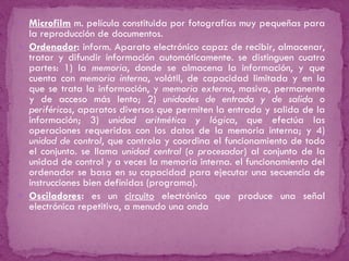 Microfilm  m. película constituida por fotografías muy pequeñas para la reproducción de documentos. Ordenador :  inform. Aparato electrónico capaz de recibir, almacenar, tratar y difundir información automáticamente. se distinguen cuatro partes: 1) la  memoria , donde se almacena la información, y que cuenta con  memoria interna , volátil, de capacidad limitada y en la que se trata la información, y  memoria externa , masiva, permanente y de acceso más lento; 2)  unidades de entrada y de salida  o  periféricos , aparatos diversos que permiten la entrada y salida de la información; 3)  unidad aritmética y lógica , que efectúa las operaciones requeridas con los datos de la memoria interna; y 4)  unidad de control , que controla y coordina el funcionamiento de todo el conjunto. se llama  unidad central  ( o procesador ) al conjunto de la unidad de control y a veces la memoria interna. el funcionamiento del ordenador se basa en su capacidad para ejecutar una secuencia de instrucciones bien definidas (programa). Osciladores :  es un  circuito  electrónico que produce una señal electrónica repetitiva, a menudo una onda 