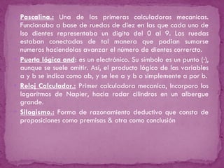 Pascalina.:   Una de las primeras calculadoras mecanicas. Funcionaba a base de ruedas de diez en las que cada uno de lso dientes representaba un digito del 0 al 9. Las ruedas estaban conectadas de tal manera que podian sumarse numeros haciendolas avanzar el número de dientes corrercto. Puerta lógica and :   es un electrónico. Su símbolo es un punto (·), aunque se suele omitir. Así, el producto lógico de las variables a y b se indica como ab, y se lee a y b o simplemente a por b. Reloj Calculador.:  Primer calculadora mecanica, Incorporo los logaritmos de Napier, hacia rodar cilindros en un albergue grande. Silogismo.:  Forma de razonamiento deductivo que consta de proposiciones como premisas & otra como conclusión 