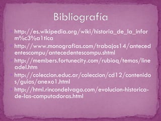 http://es.wikipedia.org/wiki/historia_de_la_inform%c3%a1tica http://www.monografias.com/trabajos14/antecedentescompu/antecedentescompu.shtml http://members.fortunecity.com/rubioq/temas/lineadel.htm http://coleccion.educ.ar/coleccion/cd12/contenidos/guias/anexo1.html http://html.rincondelvago.com/evolucion-historica-de-las-computadoras.html 