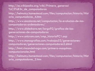 http://es.wikipedia.org/wiki/Primera_generaci%C3%B3n_de_computadoras http://helmutsy.homestead.com/files/computacion/historia/Historia_computadores_4.htm http://www.escolares.net/computacion/la-evolucion-de-las-computadoras-ordenadores/ http://www.slideshare.net/largo92/grafico-de-las-generaciones-de-computadoras http://www.unicrom.com/cmp_historiaPC1.asp http://www.monografias.com/trabajos53/generaciones-computadores/generaciones-computadores2.shtml http://html.rincondelvago.com/primera-maquinas-computacionales.html http://helmutsy.homestead.com/files/computacion/historia/Historia_computadores_2.htm 