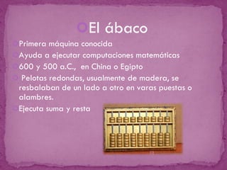 El ábaco Primera máquina conocida Ayuda a ejecutar computaciones matemáticas 600 y 500 a.C.,  en China o Egipto  Pelotas redondas, usualmente de madera, se resbalaban de un lado a otro en varas puestas o alambres. Ejecuta suma y resta 