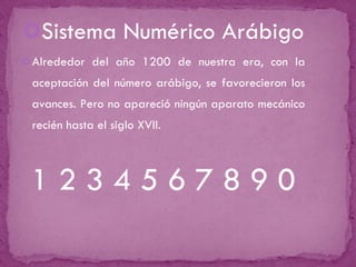Sistema Numérico Arábigo Alrededor del año 1200 de nuestra era, con la aceptación del número arábigo, se favorecieron los avances. Pero no apareció ningún aparato mecánico recién hasta el siglo XVII. 1 2 3 4 5 6 7 8 9 0 