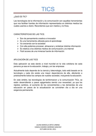 TICS
¿QUE ES TIC?
Las tecnologías de la información y la comunicación son aquellas herramientas
que nos facilitan fuentes de información representados en distintos medios los
cuales usamos a diario. Recordemos que son medios y no fines.
CARACTERISTICAS DE LAS TICS
Son de pensamiento creativo e innovador
Es una herramienta utilizada para el aprendizaje
Va creciendo con la sociedad
Con ella podemos procesar, almacenar y sintetizar distinta información
Es relativa a los distintos medios de comunicación y la internet
Fácil acceso de una inmensa fuente de información
APLICACIÓN DE LAS TICS
Esta aplicación se esta dando a nivel mundial en la vida cotidiana de cada
persona ya sea en la educación, trabajo y en las empresas
Actualmente todo depende de la ciencia y latecnologia, todo está basado en la
tecnología y cada día existe una mayor dependencia de ella, afectando a
prácticamente todos los campos de nuestra sociedad, incluyendo la educación.
En este ámbito, las tecnologías de lainformacion y la comunicación TICs, se
están desarrollando a pasos agigantados siendo una necesidad, ya que los
rápidos cambios, el aumento de los conocimientos y las demandas de una
educación en pasos de la actualización se convierten día a día en una
exigencia permanente.
LAURA MARCELA ORTIZ URBINA
CAMILO ANDRES MORENO SANCHEZ
OCTUBRE 04 DEL 2011