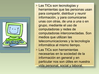 > Las TICs son tecnologías y
herramientas que las personas usan
para compartir, distribuir y reunir
información, y para comunicarse
unas con otras, de una a una o en
grupo, mediante el uso de
computadoras y redes de
computadoras interconectadas. Son
medios que utilizan las
telecomunicaciones y la tecnología
informática al mismo tiempo.
> Las TICs son herramientas
necesarias en la sociedad de la
información en general y en
particular nos son útiles en nuestra
vida personal, social y laboral.