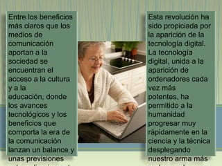 Entre los beneficios Esta revolución ha
más claros que los sido propiciada por
medios de la aparición de la
comunicación tecnología digital.
aportan a la La tecnología
sociedad se digital, unida a la
encuentran el aparición de
acceso a la cultura ordenadores cada
y a la vez más
educación, donde potentes, ha
los avances permitido a la
tecnológicos y los humanidad
beneficios que progresar muy
comporta la era de rápidamente en la
la comunicación ciencia y la técnica
lanzan un balance y desplegando
unas previsiones nuestro arma más