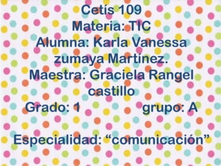 Cetís 109
       Materia: TIC
  Alumna: Karla Vanessa
     zumaya Martínez.
 Maestra: Graciela Rangel
          castillo
 Grado: 1          grupo: A

Especialidad: “comunicación”
 