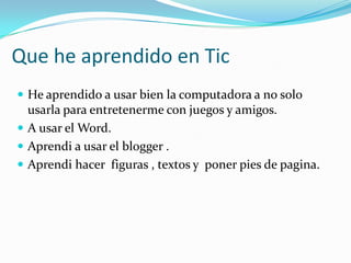 Que he aprendido en Tic
 He aprendido a usar bien la computadora a no solo
  usarla para entretenerme con juegos y amigos.
 A usar el Word.
 Aprendi a usar el blogger .
 Aprendi hacer figuras , textos y poner pies de pagina.
 