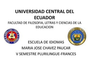 UNIVERSIDAD CENTRAL DEL
           ECUADOR
FACULTAD DE FILOSOFIA, LETRAS Y CIENCIAS DE LA
                 EDUCACION



           ESCUELA DE IDIOMAS
        MARIA JOSE CHAVEZ PAUCAR
     V SEMESTRE PLURILINGUE-FRANCES
 