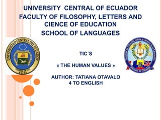 UNIVERSITY CENTRAL OF ECUADOR
FACULTY OF FILOSOPHY, LETTERS AND
       CIENCE OF EDUCATION
      SCHOOL OF LANGUAGES


                 TIC´S

          « THE HUMAN VALUES »

        AUTHOR: TATIANA OTAVALO
             4 TO ENGLISH
 