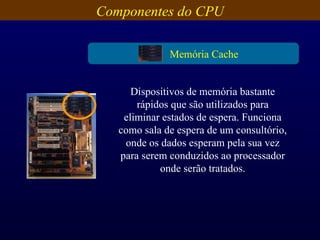 Componentes do CPU Dispositivos de memória bastante rápidos que são utilizados para eliminar estados de espera. Funciona como sala de espera de um consultório, onde os dados esperam pela sua vez para serem conduzidos ao processador onde serão tratados. Memória Cache 