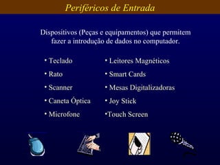 Periféricos de Entrada Dispositivos (Peças e equipamentos) que permitem fazer a introdução de dados no computador. Teclado Rato Scanner Caneta Óptica Microfone Leitores Magnéticos Smart Cards Mesas Digitalizadoras Joy Stick Touch Screen 