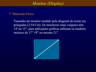 Tamanho do monitor medido pela diagonal do écran em polegadas ( 2,54 Cm ). Os monitores mais vulgares têm 14”ou 15”, para aplicações gráficas utilizam-se modelos maiores de 17” 19” ou mesmo 21”. Monitor (Display) Dimensão Física 