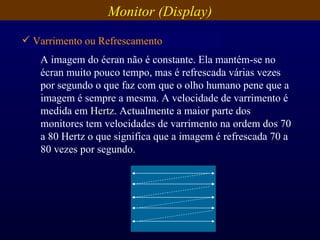 A imagem do écran não é constante. Ela mantém-se no écran muito pouco tempo, mas é refrescada várias vezes por segundo o que faz com que o olho humano pene que a imagem é sempre a mesma. A velocidade de varrimento é medida em  Hertz . Actualmente a maior parte dos monitores tem velocidades de varrimento na ordem dos 70 a 80 Hertz o que significa que a imagem é refrescada 70 a 80 vezes por segundo. Varrimento ou Refrescamento Monitor (Display) 