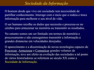 Sociedade da Informação  O homem desde que vive em sociedade tem necessidade de  partilhar conhecimento. Interage com o meio que o rodeia e troca informação para melhorar o seu nível de vida. O ser humano recolhe os dados que necessita e processa-os no cérebro para armazenar na memória ou transmitir os resultados. No entanto somos um ser limitado em termos de memória e processamento e não conseguimos transmitir a informação a grandes distancias em velocidades desejadas. O aparecimento e a disseminação de novas tecnologias capazes de  Processar ,  Armazenar  e  Comunicar  grandes volumes de informação, teve um efeito na evolução das sociedades a tal ponto de vários historiadores se referirem ao século XX como a  Sociedade de Informação. 