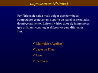 Impressoras (Printer) Periféricos de saída mais vulgar que permite ao computador escrever em suporte de papel os resultados do processamento. Existem vários tipos de impressoras que utilizam tecnologias diferentes para diferentes fins: Matriciais (Agulhas) Jacto de Tinta Lazer Térmicas 