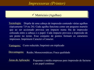 Impressoras (Printer) Matriciais (Agulhas) Vantagens : Custo reduzido; Imprimir em triplicado Desvantagens: Ruído; Monocromáticas; Fraca qualidade Áreas de Aplicação: Pequenas e média empresas para impressão de facturas e em papel continuo Dispõe de uma cabeça de impressão contendo várias agulhas (tipicamente 7,9 ou 24). Cada agulha funciona como um pequeno martelo que ao ser accionado provoca um impacto numa fita de impressão colocada entre a cabeça e o papel. Cada impacto provoca a impressão de um ponto no écran. Esse conjunto de pontos formam os caracteres impressos. Imprimem Caracter a Caracter. Tecnologia: 
