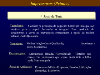 Impressoras (Printer) Jacto de Tinta Vantagens : Melhor relação Custo/Qualidade;  Imprimem a cores; Silenciosas   Desvantagens: Manutenção elevada, (Consumiveis - Tinteiros são caros); Em impressões que levem muita tinta a folha pode ficar enrugada.  Áreas de Aplicação: Pequenas e Médias Empresas, Escolas, Utilização doméstica, Escritórios   Consiste na produção de pequenas bolhas de tinta que são atraídas para o papel, formando as imagens. Para produção de documentos a cores as impressoras representam a opção de melhor relação Custo/Qualidade . Tecnologia: 