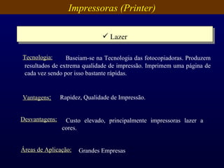 Impressoras (Printer) Lazer Vantagens : Rapidez, Qualidade de Impressão. Desvantagens: Custo elevado, principalmente impressoras lazer a cores.  Áreas de Aplicação: Grandes Empresas   Baseiam-se na Tecnologia das fotocopiadoras. Produzem resultados de extrema qualidade de impressão. Imprimem uma página de cada vez sendo por isso bastante rápidas.  Tecnologia: 