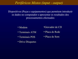 Periféricos Mistos (input - output) Dispositivos (Peças e equipamentos) que permitem introduzir os dados no computador e apresentar os resultados dos processamentos efectuados Modem Terminais ATM Terminais POS Drive Disquetes Gravador de CD Placa de Rede Placa de Som 